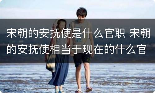 宋朝的安抚使是什么官职 宋朝的安抚使相当于现在的什么官职