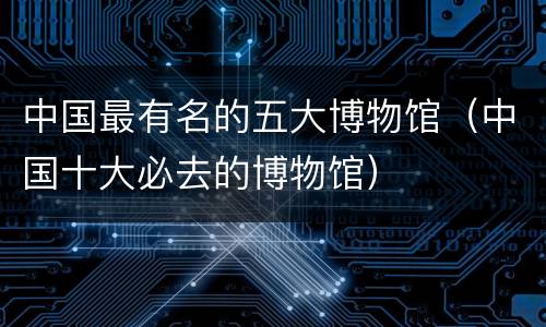 中国最有名的五大博物馆（中国十大必去的博物馆）