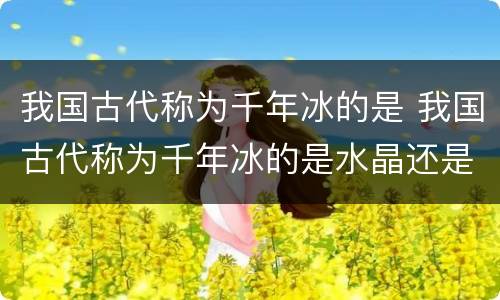 我国古代称为千年冰的是 我国古代称为千年冰的是水晶还是食盐