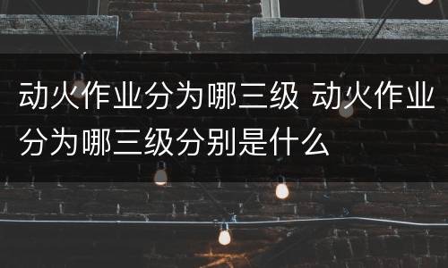 动火作业分为哪三级 动火作业分为哪三级分别是什么