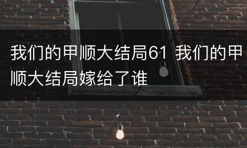 我们的甲顺大结局61 我们的甲顺大结局嫁给了谁