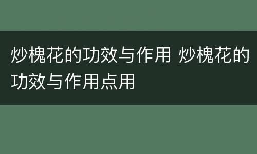 炒槐花的功效与作用 炒槐花的功效与作用点用