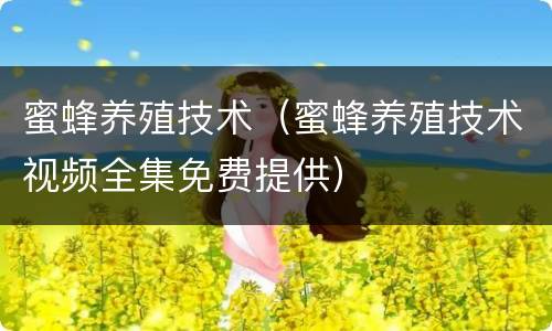蜜蜂养殖技术（蜜蜂养殖技术视频全集免费提供）