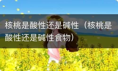 核桃是酸性还是碱性（核桃是酸性还是碱性食物）