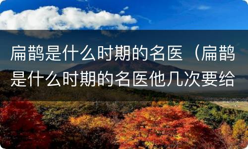 扁鹊是什么时期的名医（扁鹊是什么时期的名医他几次要给蔡桓侯治病）