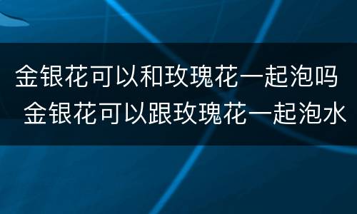 金银花可以和玫瑰花一起泡吗 金银花可以跟玫瑰花一起泡水吗