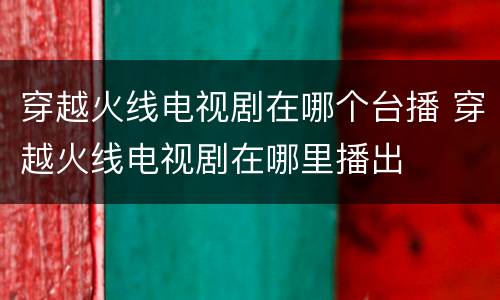 穿越火线电视剧在哪个台播 穿越火线电视剧在哪里播出