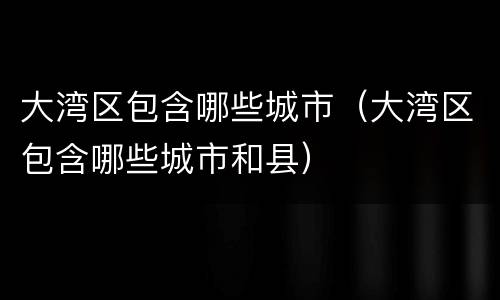 大湾区包含哪些城市（大湾区包含哪些城市和县）