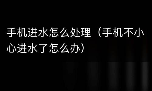 手机进水怎么处理（手机不小心进水了怎么办）