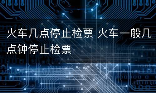 火车几点停止检票 火车一般几点钟停止检票