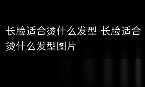 长脸适合烫什么发型 长脸适合烫什么发型图片