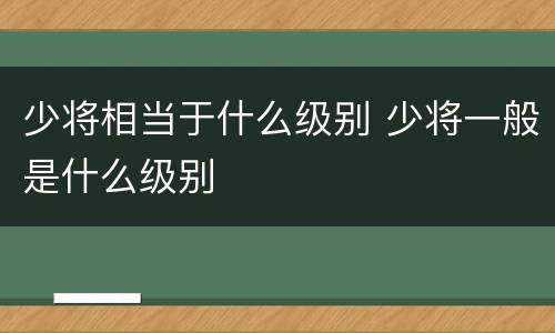 少将相当于什么级别 少将一般是什么级别