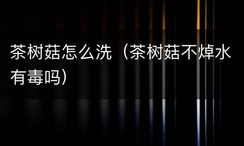 茶树菇怎么洗（茶树菇不焯水有毒吗）