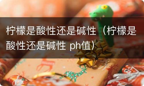 柠檬是酸性还是碱性（柠檬是酸性还是碱性 ph值）