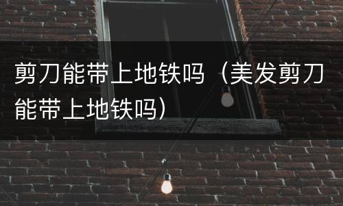 剪刀能带上地铁吗（美发剪刀能带上地铁吗）