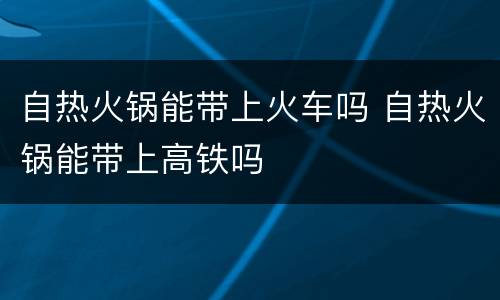 自热火锅能带上火车吗 自热火锅能带上高铁吗