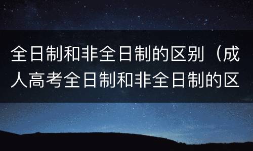 全日制和非全日制的区别（成人高考全日制和非全日制的区别）
