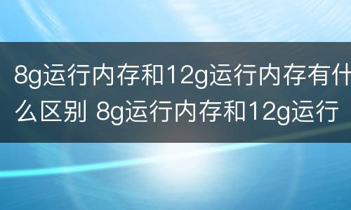 8g运行内存和12g运行内存有什么区别 8g运行内存和12g运行内存的区别