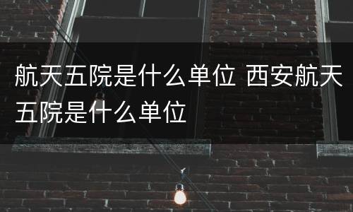 航天五院是什么单位 西安航天五院是什么单位