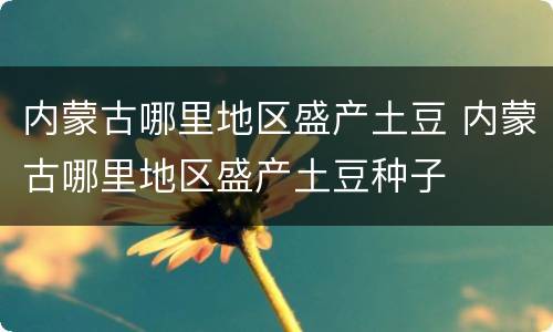 内蒙古哪里地区盛产土豆 内蒙古哪里地区盛产土豆种子