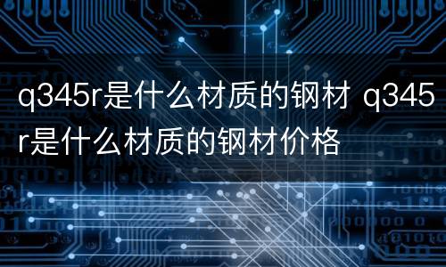 q345r是什么材质的钢材 q345r是什么材质的钢材价格