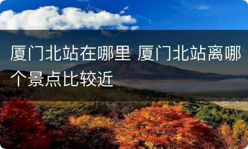 厦门北站在哪里 厦门北站离哪个景点比较近