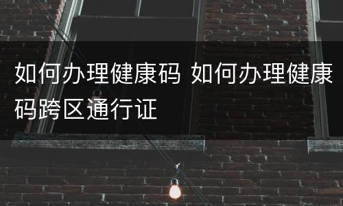 如何办理健康码 如何办理健康码跨区通行证