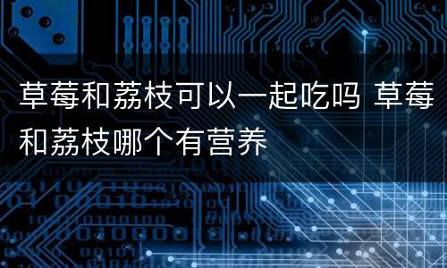 草莓和荔枝可以一起吃吗 草莓和荔枝哪个有营养