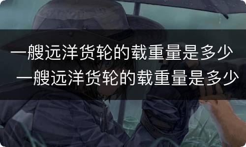 一艘远洋货轮的载重量是多少 一艘远洋货轮的载重量是多少