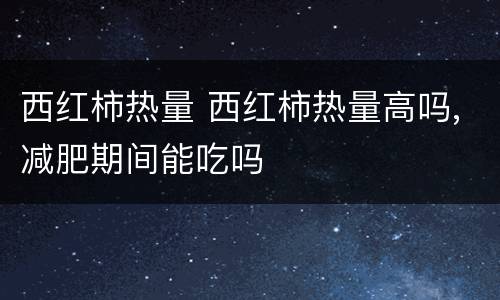 西红柿热量 西红柿热量高吗,减肥期间能吃吗