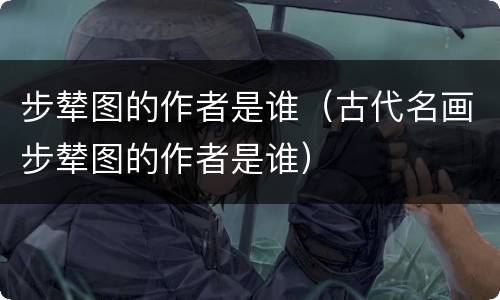 步辇图的作者是谁（古代名画步辇图的作者是谁）