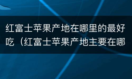 红富士苹果产地在哪里的最好吃（红富士苹果产地主要在哪个省）