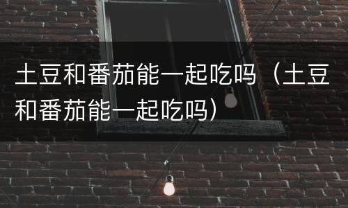土豆和番茄能一起吃吗（土豆和番茄能一起吃吗）