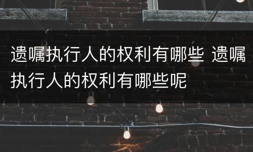 遗嘱执行人的权利有哪些 遗嘱执行人的权利有哪些呢
