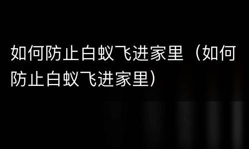 如何防止白蚁飞进家里（如何防止白蚁飞进家里）