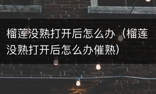 榴莲没熟打开后怎么办（榴莲没熟打开后怎么办催熟）