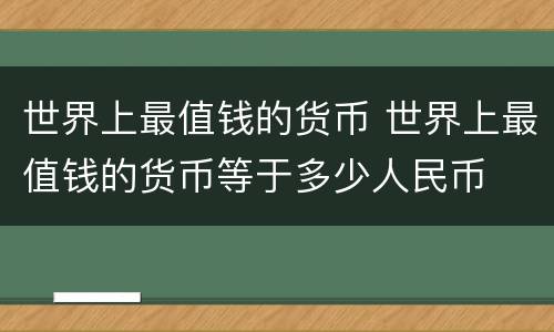 世界上最值钱的货币 世界上最值钱的货币等于多少人民币
