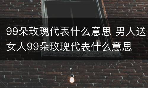 99朵玫瑰代表什么意思 男人送女人99朵玫瑰代表什么意思