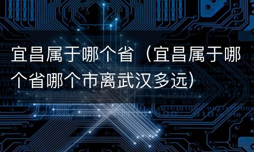 宜昌属于哪个省（宜昌属于哪个省哪个市离武汉多远）