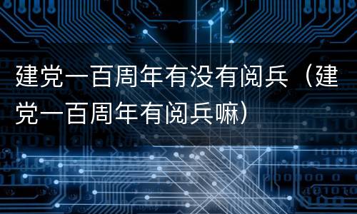 建党一百周年有没有阅兵（建党一百周年有阅兵嘛）