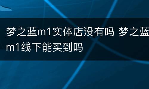 梦之蓝m1实体店没有吗 梦之蓝m1线下能买到吗