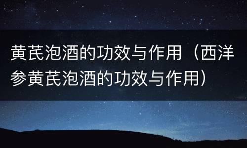 黄芪泡酒的功效与作用（西洋参黄芪泡酒的功效与作用）