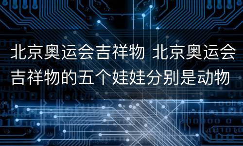北京奥运会吉祥物 北京奥运会吉祥物的五个娃娃分别是动物