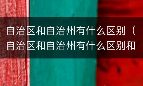 自治区和自治州有什么区别（自治区和自治州有什么区别和联系）