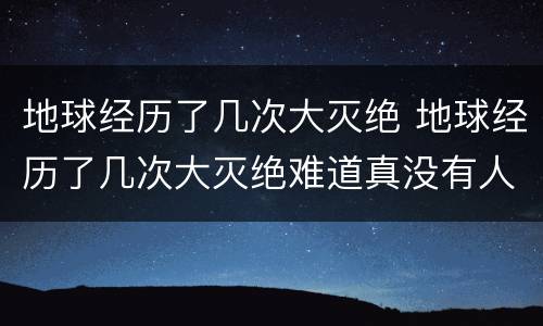 地球经历了几次大灭绝 地球经历了几次大灭绝难道真没有人类吗