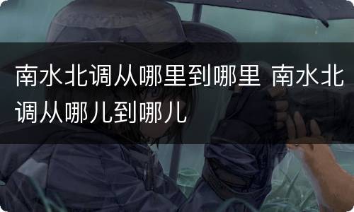 南水北调从哪里到哪里 南水北调从哪儿到哪儿