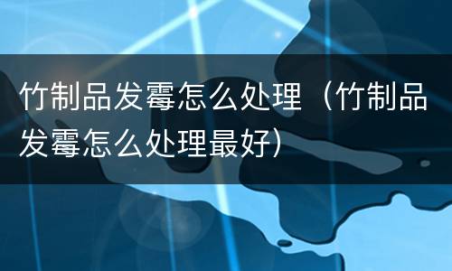 竹制品发霉怎么处理（竹制品发霉怎么处理最好）