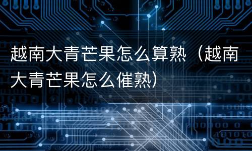 越南大青芒果怎么算熟（越南大青芒果怎么催熟）