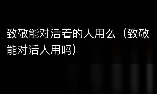 致敬能对活着的人用么（致敬能对活人用吗）