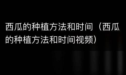 西瓜的种植方法和时间（西瓜的种植方法和时间视频）